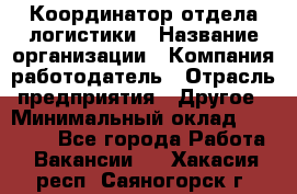 Координатор отдела логистики › Название организации ­ Компания-работодатель › Отрасль предприятия ­ Другое › Минимальный оклад ­ 25 000 - Все города Работа » Вакансии   . Хакасия респ.,Саяногорск г.